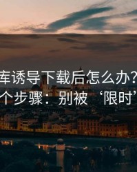 被99图库诱导下载后怎么办？手机自检的7个步骤：别被‘限时’催促