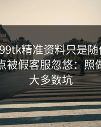 我以为99tk精准资料只是随便看看，结果差点被假客服忽悠：照做能避开大多数坑