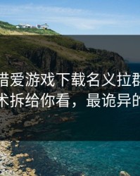 有人假借爱游戏下载名义拉群，我把话术拆给你看，最诡异的是