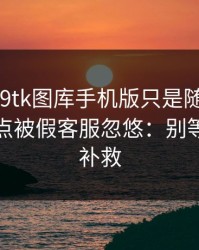 我以为99tk图库手机版只是随便看看，结果差点被假客服忽悠：别等出事才补救