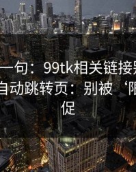真心劝一句：99tk相关链接别乱点，尤其是自动跳转页：别被‘限时’催促
