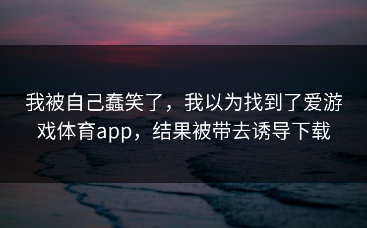 我被自己蠢笑了，我以为找到了爱游戏体育app，结果被带去诱导下载