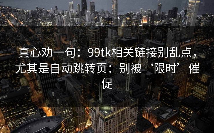 真心劝一句：99tk相关链接别乱点，尤其是自动跳转页：别被‘限时’催促