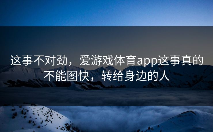 这事不对劲，爱游戏体育app这事真的不能图快，转给身边的人