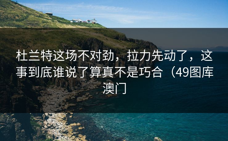 杜兰特这场不对劲，拉力先动了，这事到底谁说了算真不是巧合（49图库澳门