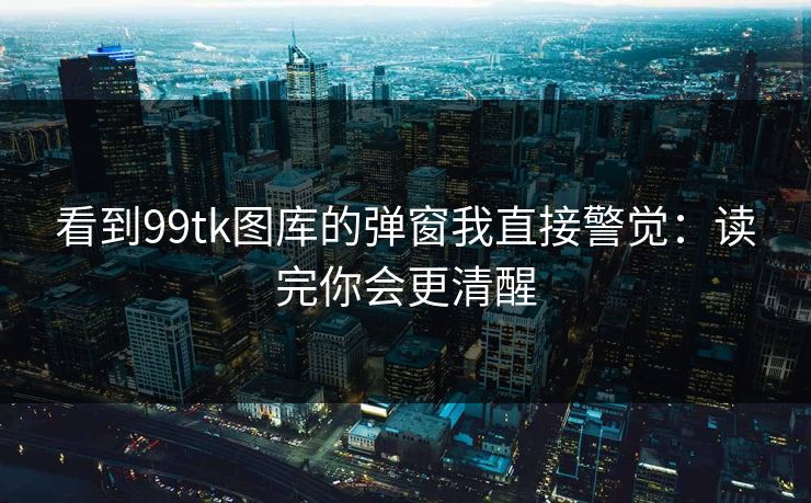 看到99tk图库的弹窗我直接警觉：读完你会更清醒