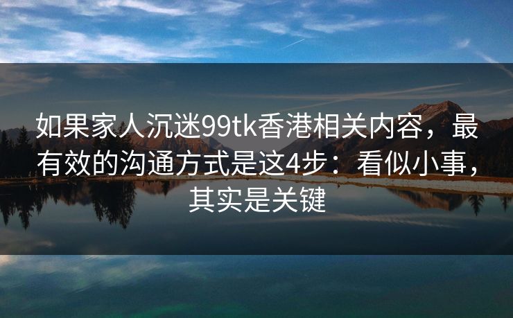 如果家人沉迷99tk香港相关内容，最有效的沟通方式是这4步：看似小事，其实是关键
