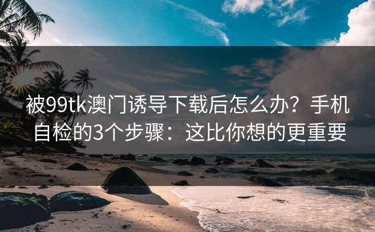 被99tk澳门诱导下载后怎么办？手机自检的3个步骤：这比你想的更重要