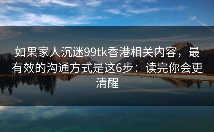 如果家人沉迷99tk香港相关内容，最有效的沟通方式是这6步：读完你会更清醒