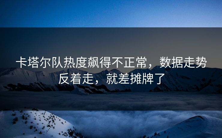卡塔尔队热度飙得不正常，数据走势反着走，就差摊牌了