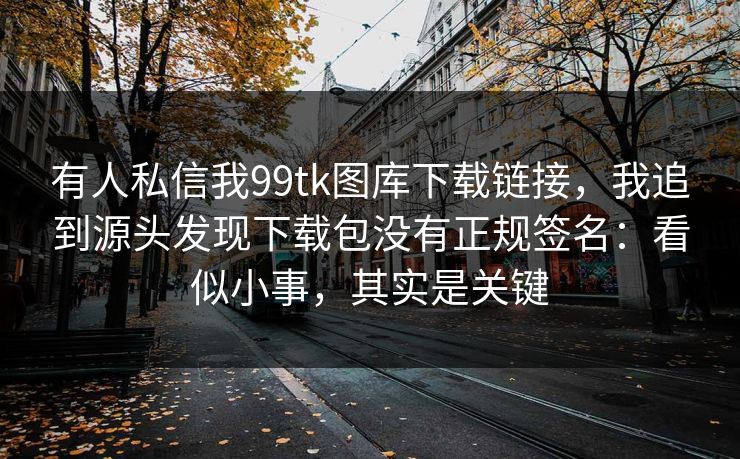 有人私信我99tk图库下载链接，我追到源头发现下载包没有正规签名：看似小事，其实是关键