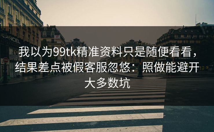 我以为99tk精准资料只是随便看看，结果差点被假客服忽悠：照做能避开大多数坑