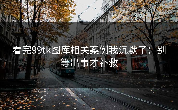 看完99tk图库相关案例我沉默了：别等出事才补救